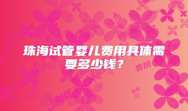 珠海试管婴儿费用具体需要多少钱?