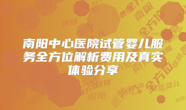南阳中心医院试管婴儿服务全方位解析费用及真实体验分享