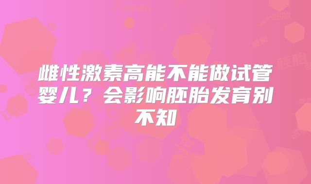 雌性激素高能不能做试管婴儿?会影响胚胎发育别不知
