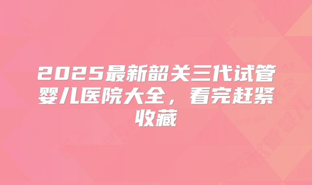 2025最新韶关三代试管婴儿医院大全,看完赶紧收藏