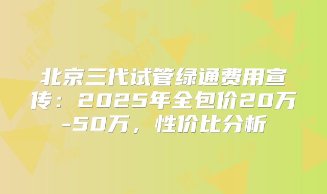 北京三代试管绿通费用宣传:2025年全包价20万-50万,性价比分析