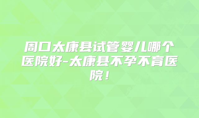 周口太康县试管婴儿哪个医院好-太康县不孕不育医院!