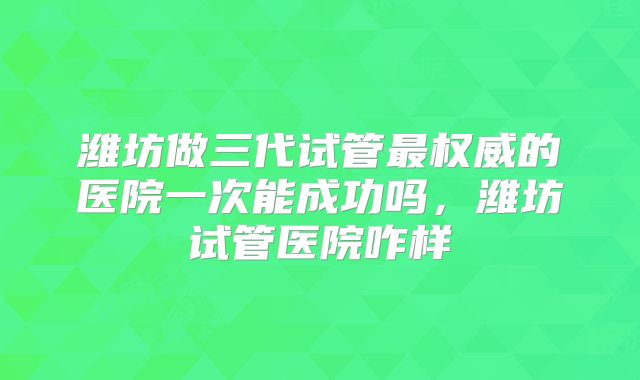 潍坊做三代试管最权威的医院一次能成功吗,潍坊试管医院咋样