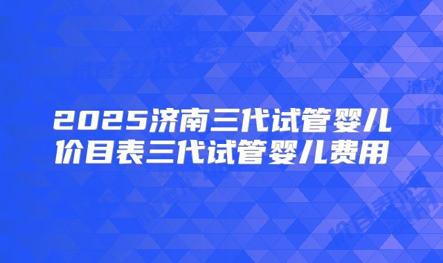 2025济南三代试管婴儿价目表三代试管婴儿费用