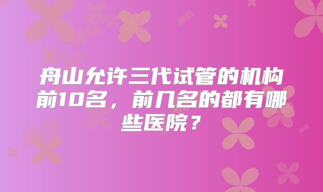 舟山允许三代试管的机构前10名,前几名的都有哪些医院?