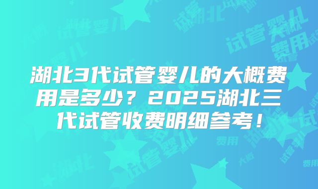 湖北3代试管婴儿的大概费用是多少?2025湖北三代试管收费明细参考!