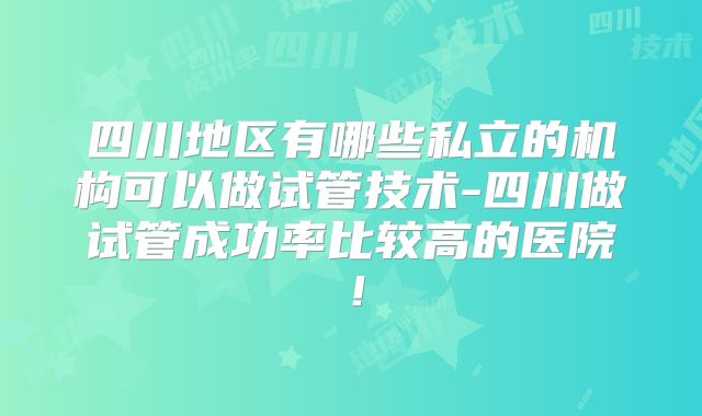 四川地区有哪些私立的机构可以做试管技术-四川做试管成功率比较高的医院！
