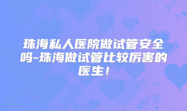 珠海私人医院做试管安全吗-珠海做试管比较厉害的医生!