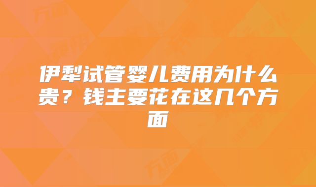 伊犁试管婴儿费用为什么贵?钱主要花在这几个方面