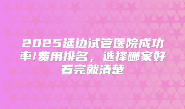 2025延边试管医院成功率/费用排名,选择哪家好看完就清楚
