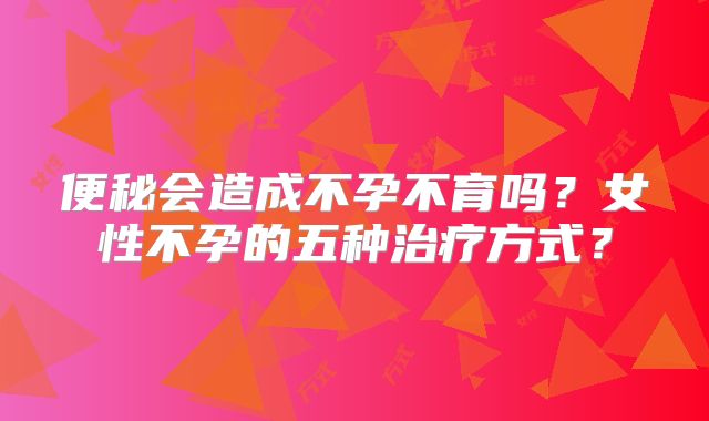 便秘会造成不孕不育吗?女性不孕的五种治疗方式?