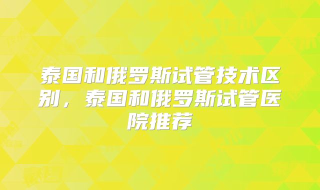 泰国和俄罗斯试管技术区别，泰国和俄罗斯试管医院推荐