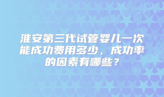 淮安第三代试管婴儿一次能成功费用多少,成功率的因素有哪些?