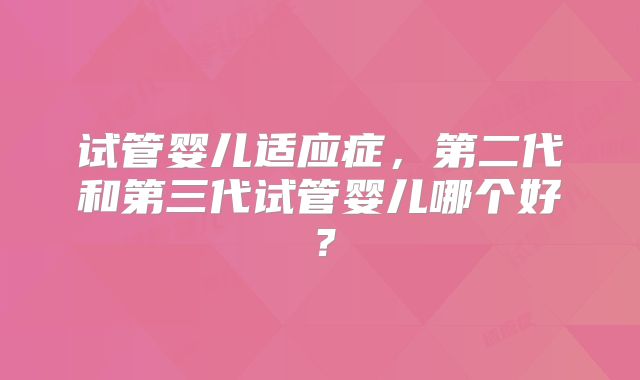 试管婴儿适应症,第二代和第三代试管婴儿哪个好?