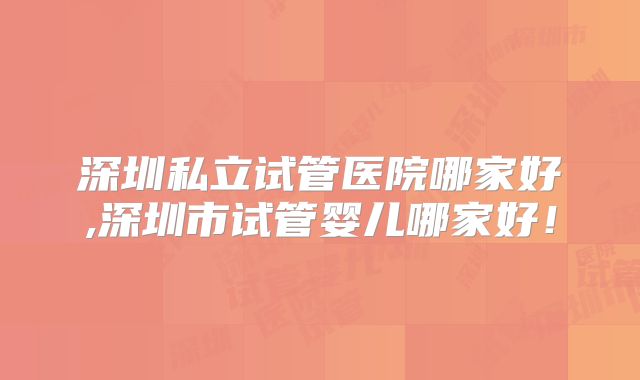 深圳私立试管医院哪家好,深圳市试管婴儿哪家好!