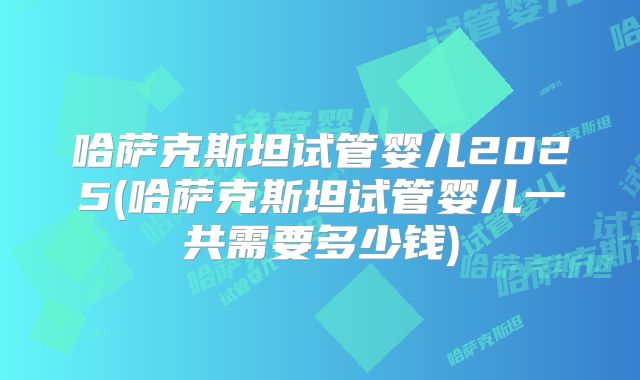 哈萨克斯坦试管婴儿2025(哈萨克斯坦试管婴儿一共需要多少钱)