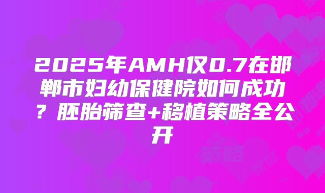 2025年AMH仅0.7在邯郸市妇幼保健院如何成功?胚胎筛查+移植策略全公开