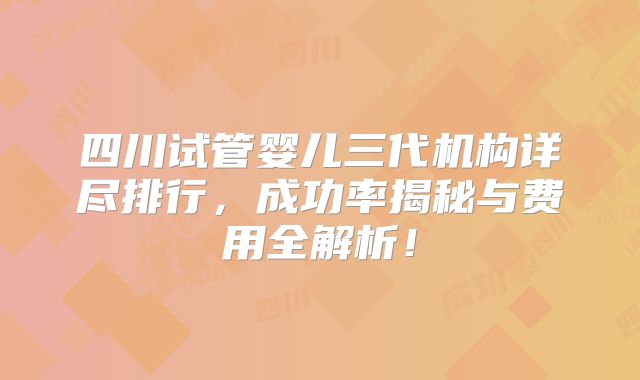 四川试管婴儿三代机构详尽排行,成功率揭秘与费用全解析!