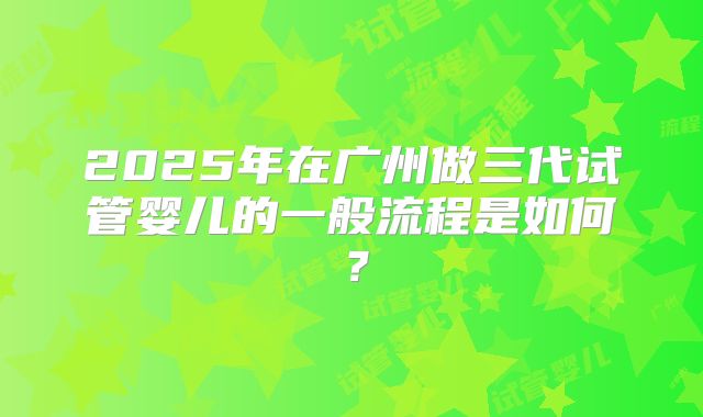2025年在广州做三代试管婴儿的一般流程是如何?