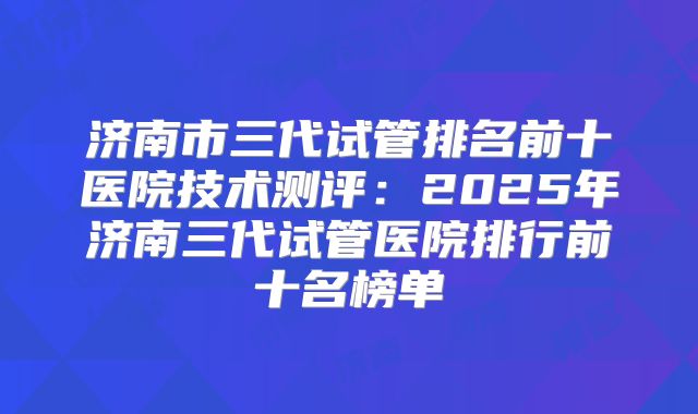 济南市三代试管排名前十医院技术测评:2025年济南三代试管医院排行前十名榜单