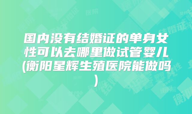 国内没有结婚证的单身女性可以去哪里做试管婴儿(衡阳星辉生殖医院能做吗)
