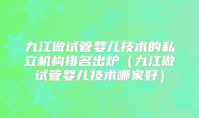 九江做试管婴儿技术的私立机构排名出炉（九江做试管婴儿技术哪家好）