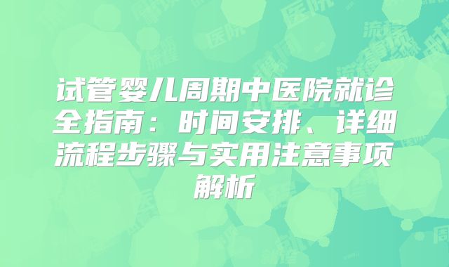 试管婴儿周期中医院就诊全指南：时间安排、详细流程步骤与实用注意事项解析