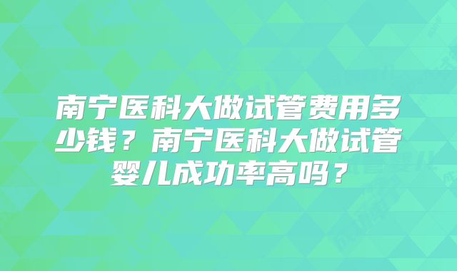 南宁医科大做试管费用多少钱？南宁医科大做试管婴儿成功率高吗？
