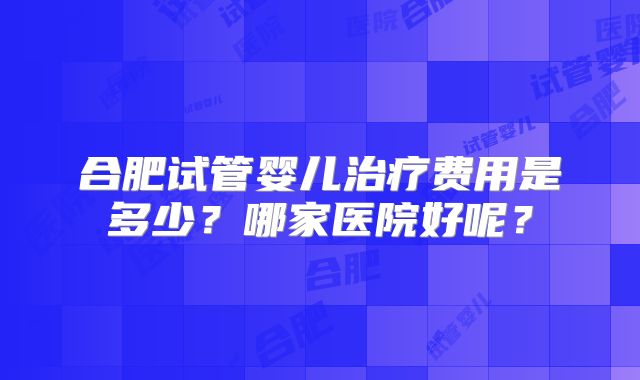 合肥试管婴儿治疗费用是多少?哪家医院好呢?