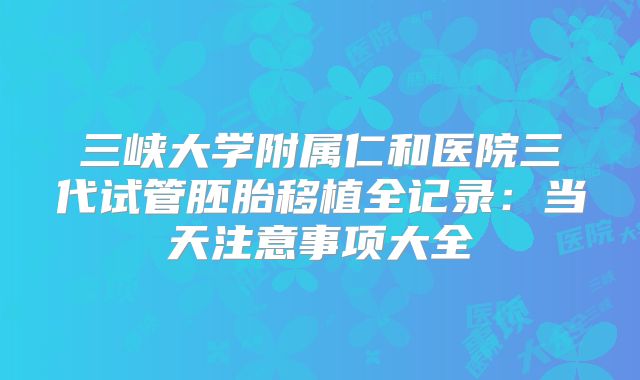 三峡大学附属仁和医院三代试管胚胎移植全记录:当天注意事项大全