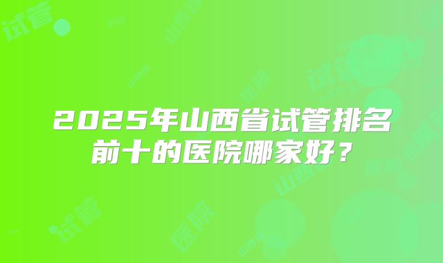 2025年山西省试管排名前十的医院哪家好?