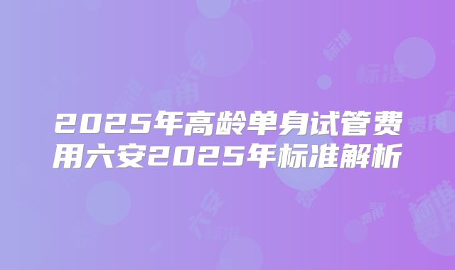2025年高龄单身试管费用六安2025年标准解析