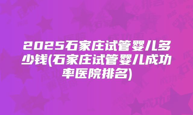 2025石家庄试管婴儿多少钱(石家庄试管婴儿成功率医院排名)