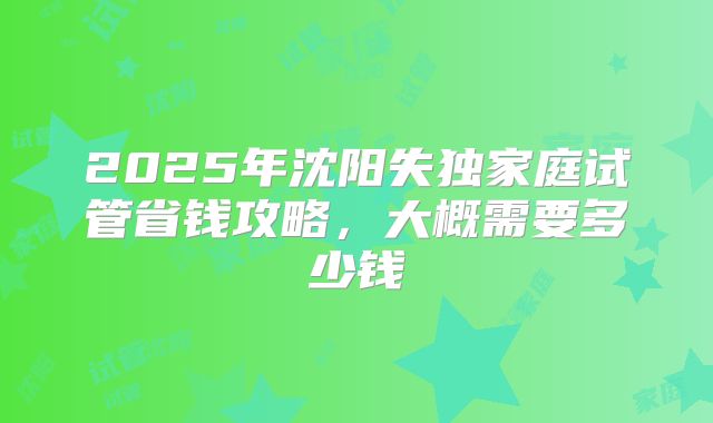 2025年沈阳失独家庭试管省钱攻略,大概需要多少钱