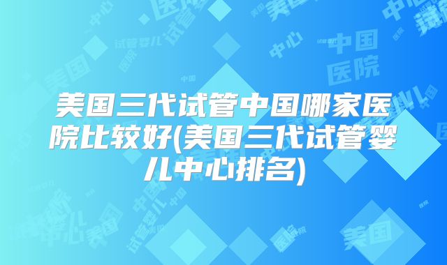 美国三代试管中国哪家医院比较好(美国三代试管婴儿中心排名)
