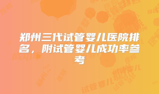 郑州三代试管婴儿医院排名，附试管婴儿成功率参考