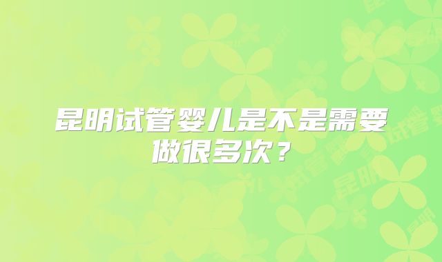 昆明试管婴儿是不是需要做很多次?