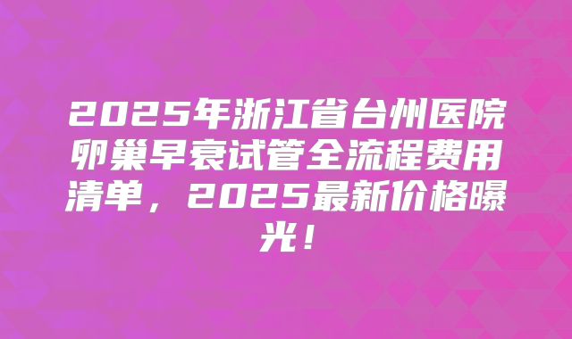 2025年浙江省台州医院卵巢早衰试管全流程费用清单，2025最新价格曝光！