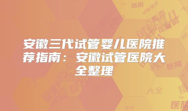 安徽三代试管婴儿医院推荐指南:安徽试管医院大全整理