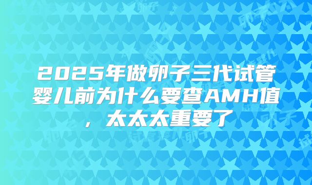 2025年做卵子三代试管婴儿前为什么要查AMH值，太太太重要了