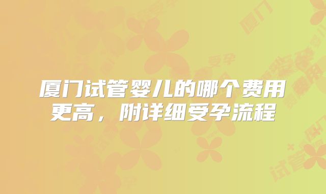 厦门试管婴儿的哪个费用更高,附详细受孕流程