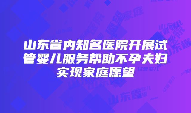 山东省内知名医院开展试管婴儿服务帮助不孕夫妇实现家庭愿望