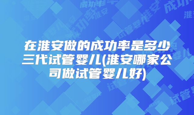 在淮安做的成功率是多少三代试管婴儿(淮安哪家公司做试管婴儿好)