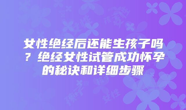 女性绝经后还能生孩子吗?绝经女性试管成功怀孕的秘诀和详细步骤