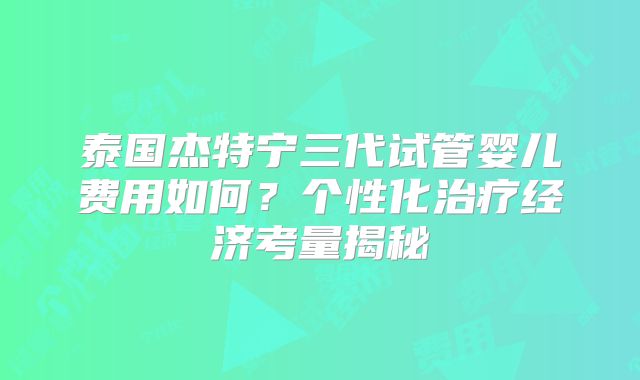 泰国杰特宁三代试管婴儿费用如何?个性化治疗经济考量揭秘