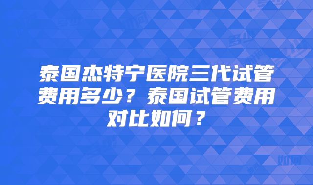 泰国杰特宁医院三代试管费用多少?泰国试管费用对比如何?