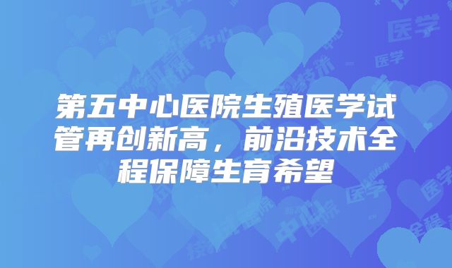 第五中心医院生殖医学试管再创新高，前沿技术全程保障生育希望
