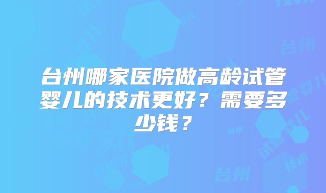 台州哪家医院做高龄试管婴儿的技术更好?需要多少钱?