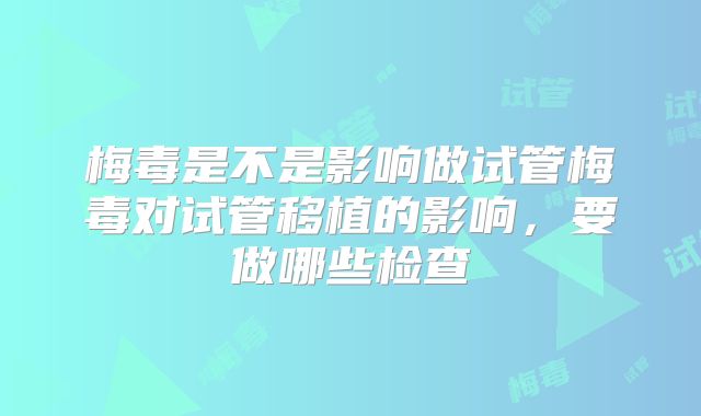 梅毒是不是影响做试管梅毒对试管移植的影响,要做哪些检查