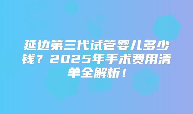 延边第三代试管婴儿多少钱？2025年手术费用清单全解析！